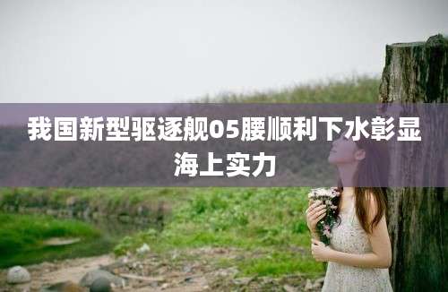 我国新型驱逐舰05腰顺利下水彰显海上实力