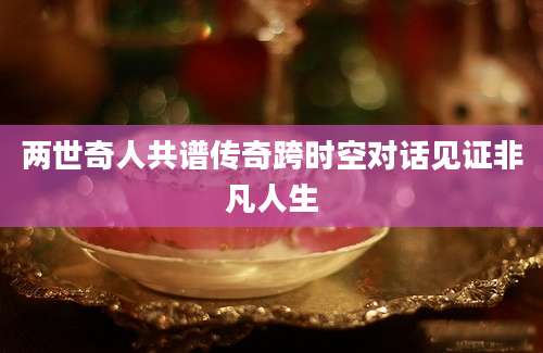 两世奇人共谱传奇跨时空对话见证非凡人生